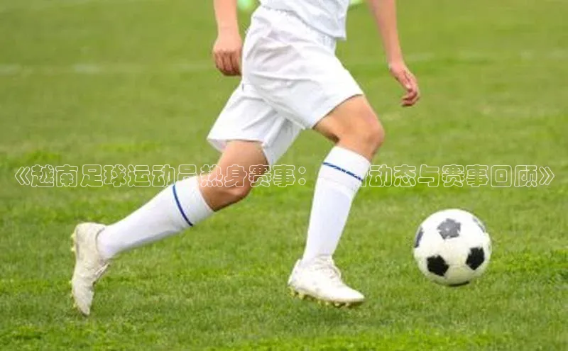 恒行6娱乐APP官网登录入口百度取证《越南足球运动员热身赛事：最新动态与赛事回顾》