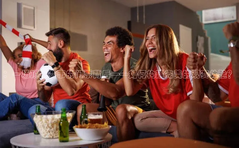 ：一场顶尖赛事的门票背后——如何构建完美的观赛体验？