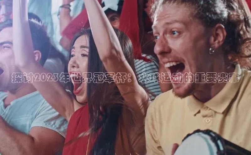 探讨2023年世界冠军杯：水球运动的重要赛事