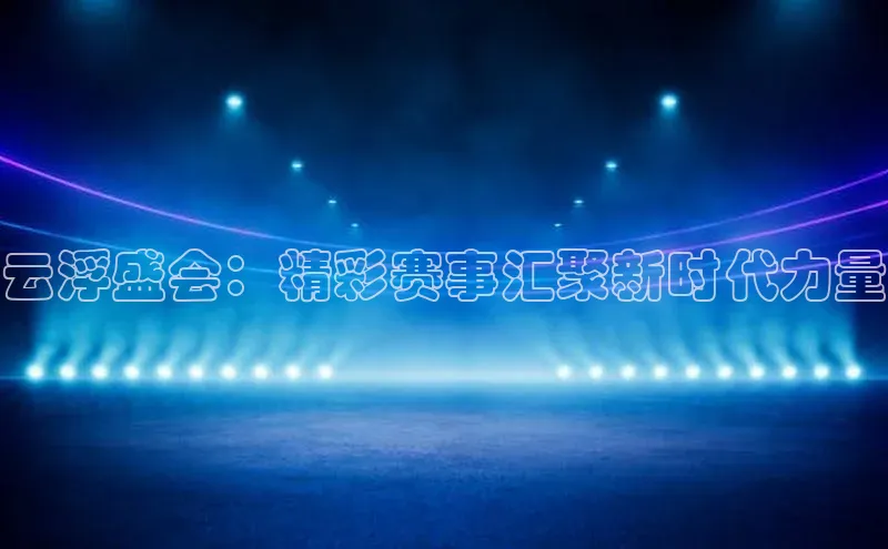 云浮盛会：精彩赛事汇聚新时代力量