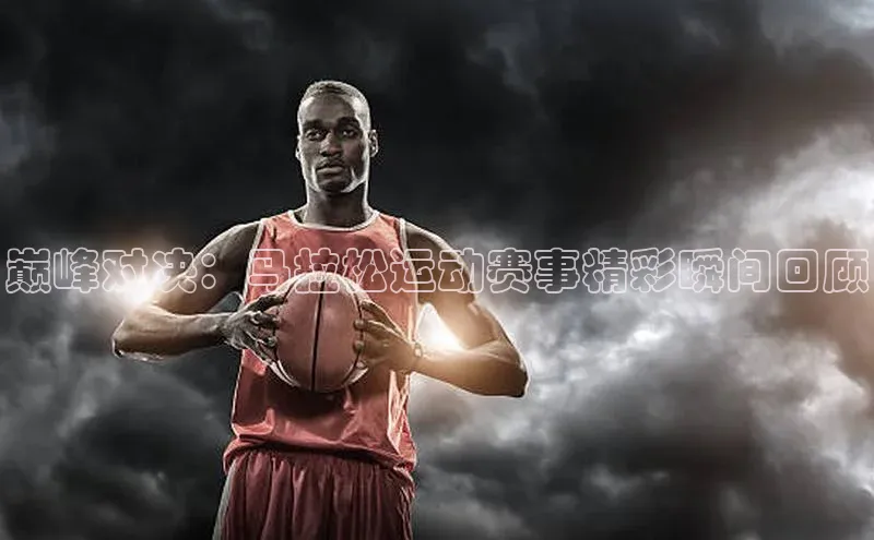 巅峰对决：马拉松运动赛事精彩瞬间回顾